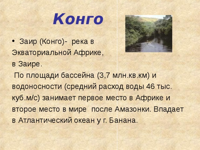 Конго Заир (Конго)-  река в Экваториальной Африке, в Заире.   По площади бассейна (3,7 млн.кв.км) и водоносности (средний расход воды 46 тыс. куб.м/с) занимает первое место в Африке и второе место в мире  после Амазонки. Впадает в Атлантический океан у г. Банана.  