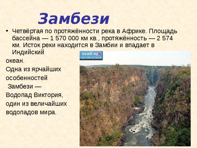 Замбези Четвёртая по протяжённости река в Африке. Площадь бассейна — 1 570 000 км кв., протяжённость — 2 574 км. Исток реки находится в Замбии и впадает в Индийский океан. Одна из ярчайших особенностей  Замбези — Водопад Виктория, один из величайших водопадов мира.   