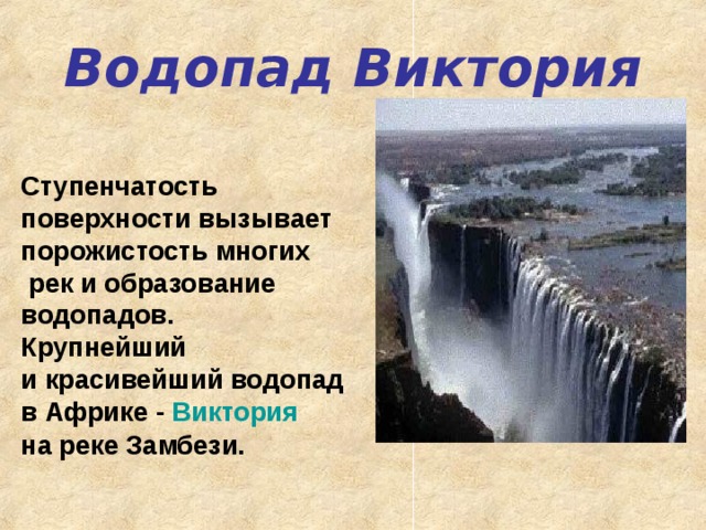 Водопад Виктория Ступенчатость поверхности вызывает порожистость многих  рек и образование водопадов. Крупнейший и красивейший водопад в Африке - Виктория  на реке Замбези.    