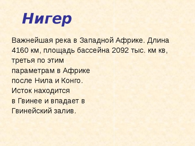 Нигер Важнейшая река в Западной Африке. Длина 4160 км, площадь бассейна 2092 тыс. км кв, третья по этим параметрам в Африке после Нила и Конго. Исток находится в Гвинее и впадает в Гвинейский залив.   