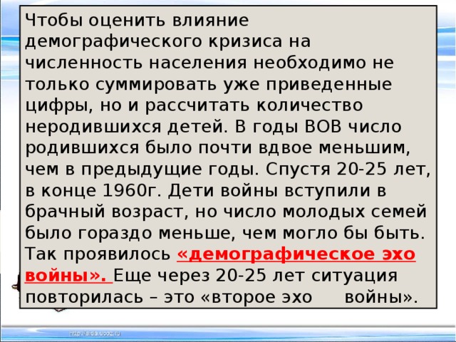Чтобы оценить влияние демографического кризиса на численность населения необходимо не только суммировать уже приведенные цифры, но и рассчитать количество неродившихся детей. В годы ВОВ число родившихся было почти вдвое меньшим, чем в предыдущие годы. Спустя 20-25 лет, в конце 1960г. Дети войны вступили в брачный возраст, но число молодых семей было гораздо меньше, чем могло бы быть. Так проявилось «демографическое эхо войны». Еще через 20-25 лет ситуация повторилась – это «второе эхо  войны». 