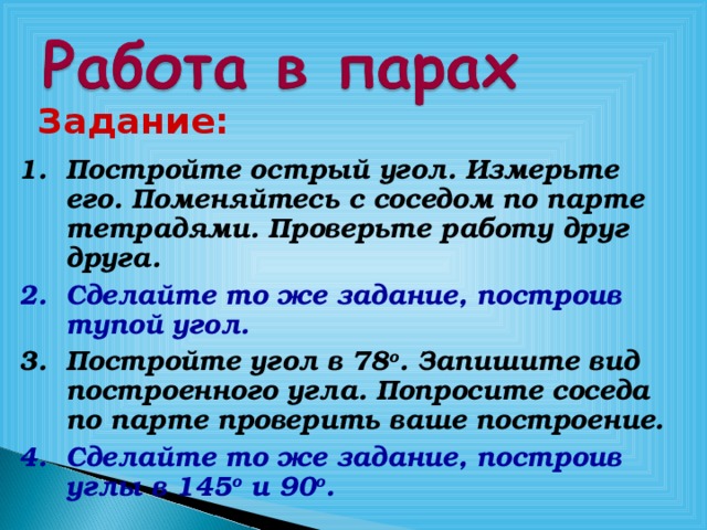 Задание:  Постройте острый угол. Измерьте его. Поменяйтесь с соседом по парте тетрадями. Проверьте работу друг друга. Сделайте то же задание, построив тупой угол. Постройте угол в 78 о . Запишите вид построенного угла. Попросите соседа по парте проверить ваше построение. Сделайте то же задание, построив углы в 145 о и 90 о . 