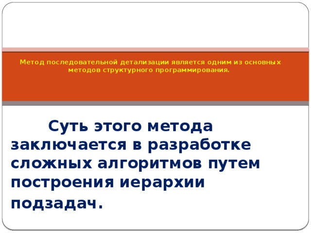          Метод последовательной детализации является одним из основных методов структурного программирования.        Суть этого метода заключается в разработке сложных алгоритмов путем построения иерархии подзадач. 