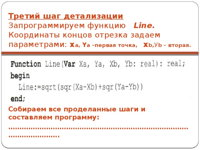 Третий шаг детализации  Запрограммируем функцию Line. Координаты концов отрезка задаем параметрами: x a,  Y a  –первая точка, x b, У b – вторая. Собираем все проделанные шаги и составляем программу: ………………………………………………………………………………………… .. 