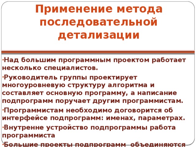 Применение метода последовательной детализации Над большим программным проектом работает несколько специалистов. Руководитель группы проектирует многоуровневую структуру алгоритма и составляет основную программу, а написание подпрограмм поручает другим программистам. Программистам необходимо договорится об интерфейсе подпрограмм: именах, параметрах. Внутренне устройство подпрограммы работа программиста Большие проекты подпрограмм объединяются в МОДУЛИ. 