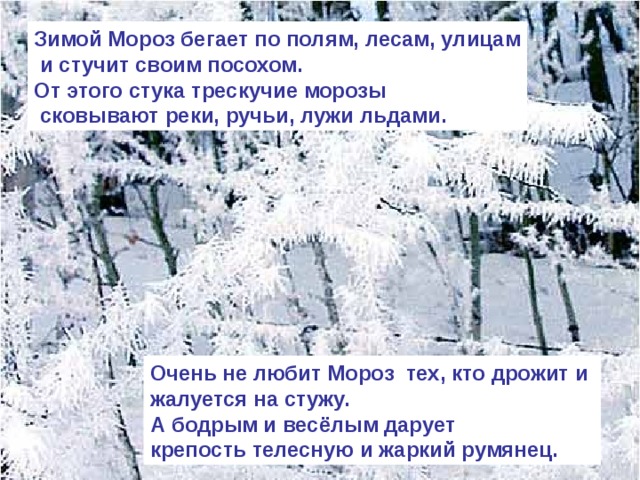 Зимой Мороз бегает по полям, лесам, улицам  и стучит своим посохом. От этого стука трескучие морозы  сковывают реки, ручьи, лужи льдами. Очень не любит Мороз тех, кто дрожит и жалуется на стужу. А бодрым и весёлым дарует крепость телесную и жаркий румянец. 