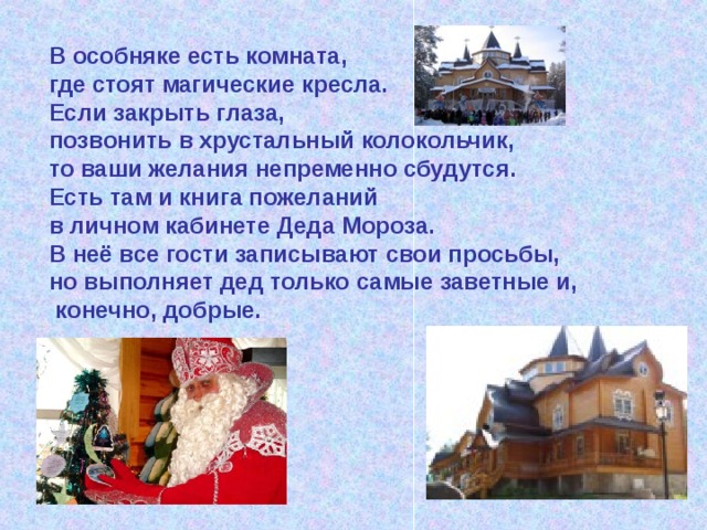 В особняке есть комната, где стоят магические кресла. Если закрыть глаза, позвонить в хрустальный колокольчик, то ваши желания непременно сбудутся. Есть там и книга пожеланий в личном кабинете Деда Мороза. В неё все гости записывают свои просьбы, но выполняет дед только самые заветные и,  конечно, добрые. 