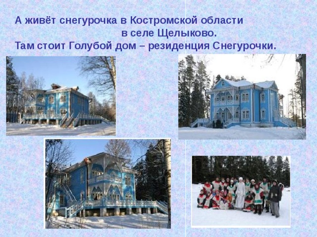 А живёт снегурочка в Костромской области  в селе Щелыково. Там стоит Голубой дом – резиденция Снегурочки. 