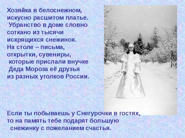 Хозяйка в белоснежном, искусно расшитом платье.  Убранство в доме словно соткано из тысячи искрящихся снежинок. На столе – письма, открытки, сувениры,  которые прислали внучке  Деда Мороза её друзья из разных уголков России.     Если ты побываешь у Снегурочки в гостях, то на память тебе подарят большую   снежинку с пожеланием счастья.  