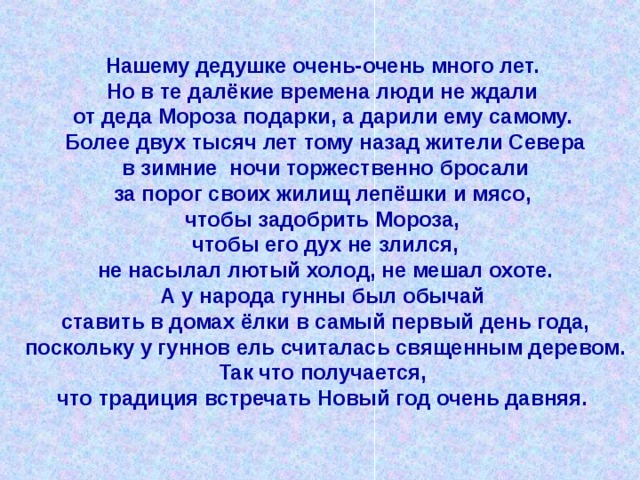 Нашему дедушке очень-очень много лет. Но в те далёкие времена люди не ждали от деда Мороза подарки, а дарили ему самому. Более двух тысяч лет тому назад жители Севера  в зимние ночи торжественно бросали за порог своих жилищ лепёшки и мясо, чтобы задобрить Мороза, чтобы его дух не злился,  не насылал лютый холод, не мешал охоте. А у народа гунны был обычай ставить в домах ёлки в самый первый день года,  поскольку у гуннов ель считалась священным деревом. Так что получается, что традиция встречать Новый год очень давняя. 