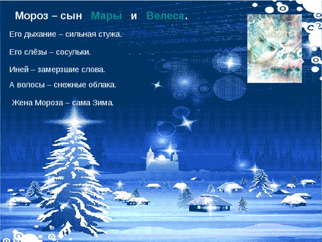 Мороз – сын Мары и Велеса . Его дыхание – сильная стужа.  Его слёзы – сосульки. Иней – замерзшие слова. А волосы – снежные облака. Жена Мороза – сама Зима. 