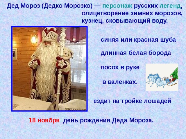 Дед Мороз (Дедко Морозко) — персонаж русских легенд ,  олицетворение зимних морозов,  кузнец, сковывающий воду. синяя или красная шуба длинная белая борода  посох в руке  в валенках. ездит на тройке лошадей  18 ноября день рождения Деда Мороза.   
