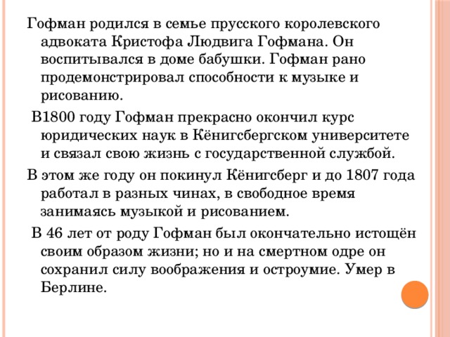 Гофман родился в семье прусского королевского адвоката Кристофа Людвига Гофмана. Он воспитывался в доме бабушки. Гофман рано продемонстрировал способности к музыке и рисованию.  В1800 году Гофман прекрасно окончил курс юридических наук в Кёнигсбергском университете и связал свою жизнь с государственной службой. В этом же году он покинул Кёнигсберг и до 1807 года работал в разных чинах, в свободное время занимаясь музыкой и рисованием.  В 46 лет от роду Гофман был окончательно истощён своим образом жизни; но и на смертном одре он сохранил силу воображения и остроумие. Умер в Берлине. 