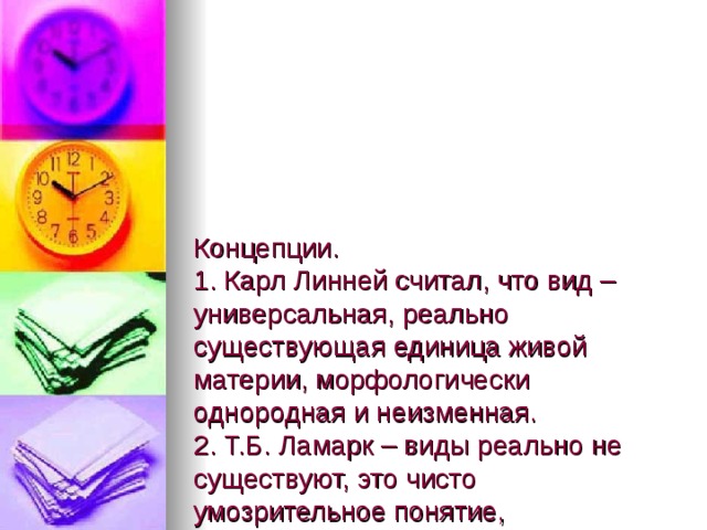  Концепции.  1. Карл Линней считал, что вид – универсальная, реально существующая единица живой материи, морфологически однородная и неизменная.  2. Т.Б. Ламарк – виды реально не существуют, это чисто умозрительное понятие, изобретенное для того, чтобы легче было рассматривать совокупно большее количество особей.  3. Ч. Дарвин – вид неоднороден, представляет собой систему соподчиненных единиц. 