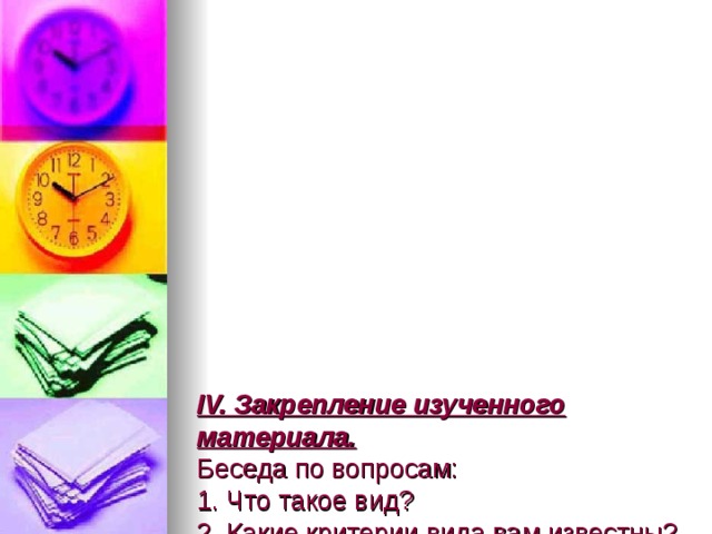            IV. Закрепление изученного материала.  Беседа по вопросам:  1. Что такое вид?  2. Какие критерии вида вам известны?  3. Можно ли по одному критерию установить принадлежность организма к конкретному виду?  4. Почему необходимо использовать в совокупности все критерии для установления видовой принадлежности?  5. Сколько видов обитает на нашей планете? 