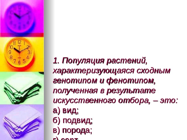 1. Популяция растений, характеризующаяся сходным генотипом и фенотипом, полученная в результате искусственного отбора, – это:  а) вид;  б) подвид;  в) порода;  г) сорт.   