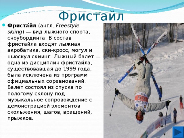 Фристайл Фриста ́ йл ( англ .  Freestyle skiing ) — вид лыжного спорта , сноубординга . В состав фристайла входят лыжная акробатика, ски-кросс, могул и ньюскул скиинг. Лыжный балет — одна из дисциплин фристайла, существовавшая до 1999 года, была исключена из программ официальных соревнований. Балет состоял из спуска по пологому склону под музыкальное сопровождение с демонстрацией элементов скольжения, шагов, вращений, прыжков.  
