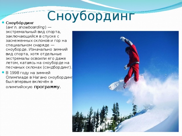Сноубординг Сноубо́рдинг (англ.  snowboarding ) — экстремальный вид спорта, заключающийся в спуске с заснеженных склонов и гор на специальном снаряде — сноуборде. Изначально зимний вид спорта, хотя отдельные экстремалы освоили его даже летом, катаясь на сноуборде на песчаных склонах (сэндбординг). В 1998 году на зимней Олимпиаде в Нагано сноубординг был впервые включён в олимпийскую программу.  