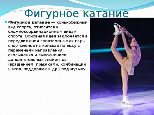 Фигурное катание Фигу́рное ката́ние  — конькобежный вид спорта, относится к сложнокоординационным видам спорта. Основная идея заключается в передвижении спортсмена или пары спортсменов на коньках по льду с переменами направления скольжения и выполнением дополнительных элементов (вращением, прыжками, комбинаций шагов, поддержек и др.) под музыку.  
