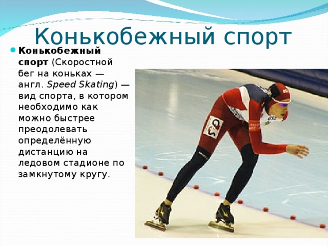 Конькобежный спорт Конькобежный спорт (Скоростной бег на коньках — англ.  Speed Skating ) — вид спорта, в котором необходимо как можно быстрее преодолевать определённую дистанцию на ледовом стадионе по замкнутому кругу.  