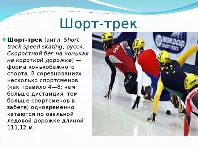 Шорт-трек Шорт-трек   (англ.   Short track speed skating , русск .  Скоростной бег на коньках на короткой дорожке ) — форма конькобежного спорта. В соревнованиях несколько спортсменов (как правило 4—8: чем больше дистанция, тем больше спортсменов в забеге) одновременно катаются по овальной ледовой дорожке длиной 111,12 м.  
