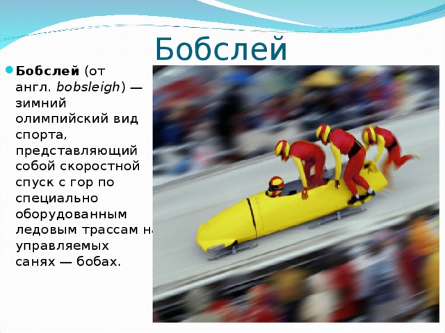 Бобслей Бобслей (от англ.  bobsleigh ) — зимний олимпийский вид спорта, представляющий собой скоростной спуск с гор по специально оборудованным ледовым трассам на управляемых санях — бобах.  