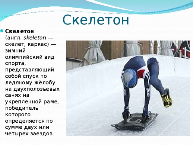 Скелетон C келетон (англ.  skeleton  — скелет, каркас) — зимний олимпийский вид спорта, представляющий собой спуск по ледяному жёлобу на двухполозьевых санях на укрепленной раме, победитель которого определяется по сумме двух или четырех заездов. 