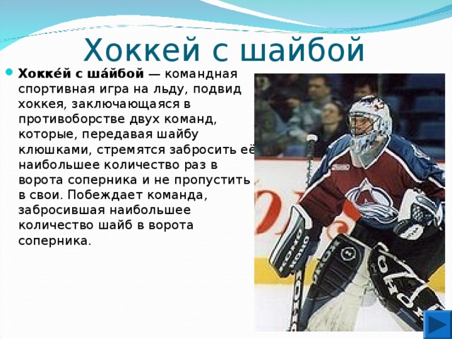 Хоккей с шайбой Хокке́й с ша́йбой  — командная спортивная игра на льду, подвид хоккея, заключающаяся в противоборстве двух команд, которые, передавая шайбу клюшками, стремятся забросить её наибольшее количество раз в ворота соперника и не пропустить в свои. Побеждает команда, забросившая наибольшее количество шайб в ворота соперника.  