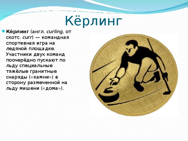 Кёрлинг Кёрлинг (англ.  curling , от скотс. curr ) — командная спортивная игра на ледяной площадке. Участники двух команд поочерёдно пускают по льду специальные тяжёлые гранитные снаряды («камни») в сторону размеченной на льду мишени («дома»).  