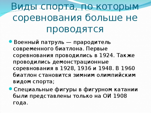 Виды спорта, по которым соревнования больше не проводятся Военный патруль — прародитель современного биатлона. Первые соревнования проводились в 1924. Также проводились демонстрационные соревнования в 1928, 1936 и 1948. В 1960 биатлон становится зимним олимпийским видом спорта; Специальные фигуры в фигурном катании были представлены только на ОИ 1908 года.  