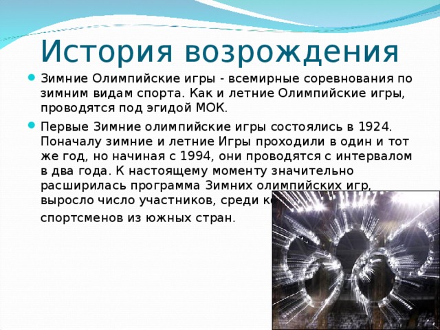 История возрождения Зимние Олимпийские игры - всемирные соревнования по зимним видам спорта. Как и летние Олимпийские игры, проводятся под эгидой МОК. Первые Зимние олимпийские игры состоялись в 1924. Поначалу зимние и летние Игры проходили в один и тот же год, но начиная с 1994, они проводятся с интервалом в два года. К настоящему моменту значительно расширилась программа Зимних олимпийских игр, выросло число участников, среди которых немало спортсменов из южных стран.   