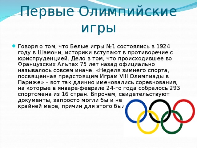 Первые Олимпийские игры Говоря о том, что Белые игры №1 состоялись в 1924 году в Шамони, историки вступают в противоречие с юриспруденцией. Дело в том, что происходившее во Французских Альпах 75 лет назад официально называлось совсем иначе. «Неделя зимнего спорта, посвященная предстоящим Играм VIII Олимпиады в Париже» – вот так длинно именовались соревнования, на которые в январе-феврале 24-го года собралось 293 спортсмена из 16 стран. Впрочем, свидетельствуют документы, запросто могли бы и не собраться. По крайней мере, причин для этого было несколько.  