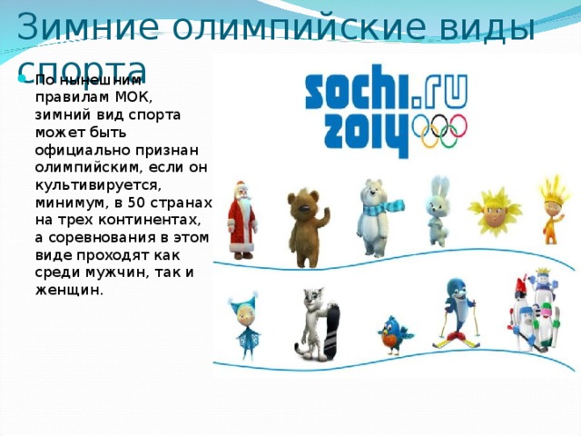 Зимние олимпийские виды спорта  По нынешним правилам МОК, зимний вид спорта может быть официально признан олимпийским, если он культивируется, минимум, в 50 странах на трех континентах, а соревнования в этом виде проходят как среди мужчин, так и женщин. 