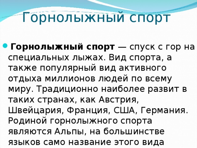 Горнолыжный спорт Горнолыжный спорт — спуск с гор на специальных лыжах. Вид спорта, а также популярный вид активного отдыха миллионов людей по всему миру. Традиционно наиболее развит в таких странах, как Австрия, Швейцария, Франция, США, Германия. Родиной горнолыжного спорта являются Альпы, на большинстве языков само название этого вида означает «альпийские лыжи» 
