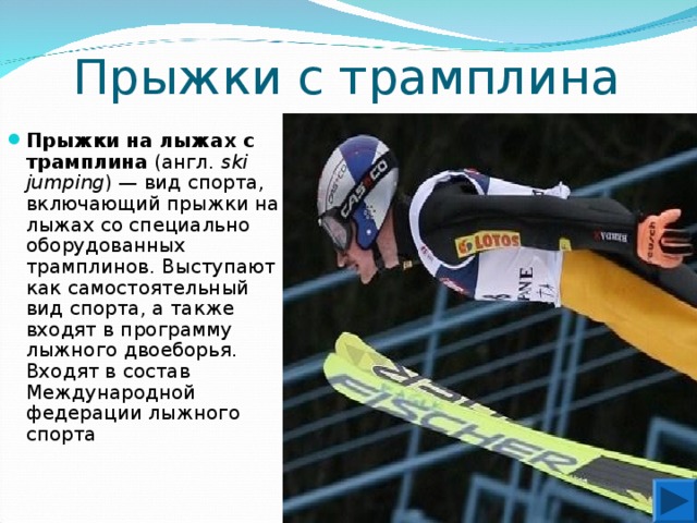 Прыжки с трамплина Прыжки на лыжах с трамплина (англ.  ski jumping ) — вид спорта, включающий прыжки на лыжах со специально оборудованных трамплинов. Выступают как самостоятельный вид спорта, а также входят в программу лыжного двоеборья. Входят в состав Международной федерации лыжного спорта 