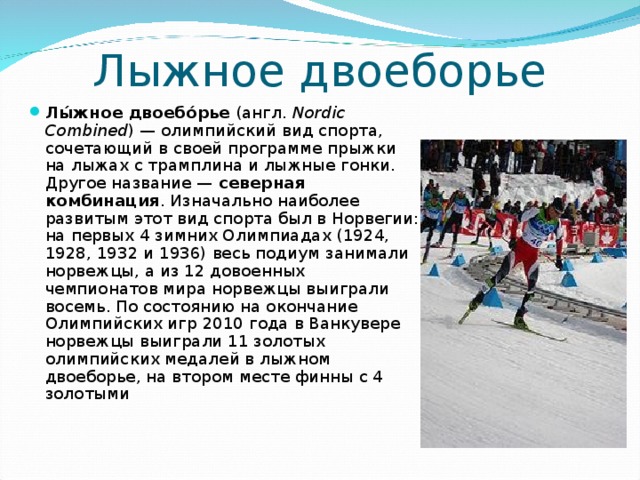 Лыжное двоеборье Лы́жное двоебо́рье (англ.  Nordic Combined ) — олимпийский вид спорта, сочетающий в своей программе прыжки на лыжах с трамплина и лыжные гонки. Другое название — северная комбинация . Изначально наиболее развитым этот вид спорта был в Норвегии: на первых 4 зимних Олимпиадах (1924, 1928, 1932 и 1936) весь подиум занимали норвежцы, а из 12 довоенных чемпионатов мира норвежцы выиграли восемь. По состоянию на окончание Олимпийских игр 2010 года в Ванкувере норвежцы выиграли 11 золотых олимпийских медалей в лыжном двоеборье, на втором месте финны с 4 золотыми 