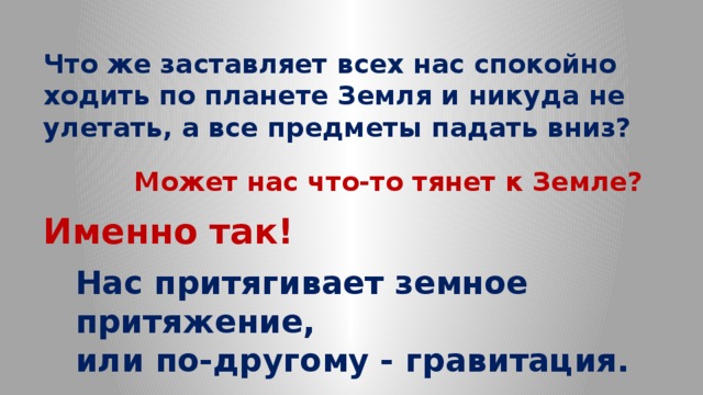 Что же заставляет всех нас спокойно ходить по планете Земля и никуда не улетать, а все предметы падать вниз? Может нас что-то тянет к Земле? Именно так! Нас притягивает земное притяжение, или по-другому - гравитация. 