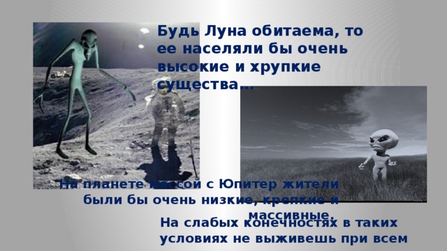 Будь Луна обитаема, то ее населяли бы очень высокие и хрупкие существа… На планете массой с Юпитер жители были бы очень низкие, крепкие и массивные. На слабых конечностях в таких условиях не выживешь при всем желании. 