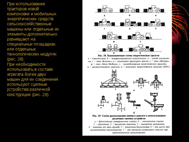При использовании тракторов новой компоновки и мобильных энергетических средств сельскохозяйственные машины или отдельные их элементы дополнительно размещают на специальных площадках или отдельных технологических модулях (рис. 28). При необходимости использовать в составе агрегата более двух машин для их соединения используют сцепные устройства различной конструкции (рис. 29).  