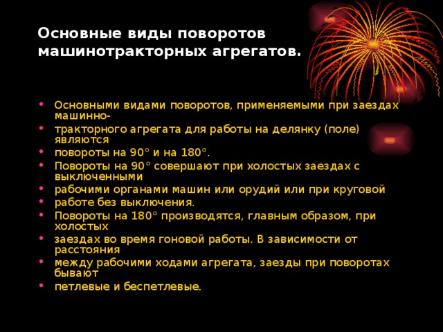 Основные виды поворотов  машинотракторных агрегатов.   Основными видами поворотов, применяемыми при заездах машинно- тракторного агрегата для работы на делянку (поле) являются повороты на 90° и на 180°. Повороты на 90° совершают при холостых заездах с выключенными рабочими органами машин или орудий или при круговой работе без выключения. Повороты на 180° производятся, главным образом, при холостых заездах во время гоновой работы. В зависимости от расстояния между рабочими ходами агрегата, заезды при поворотах бывают петлевые и беспетлевые.   