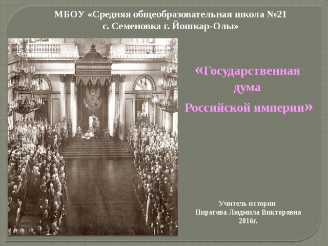 МБОУ «Средняя общеобразовательная школа №21  с. Семеновка г. Йошкар-Олы» « Государственная дума  Российской империи »       Учитель истории  Пирогова Людмила Викторовна  2016г.   