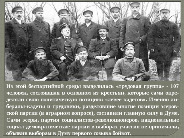 Из этой беспартийной среды выделилась «трудовая группа» - 107 человек, состоявшая в основном из крестьян, которые сами опре-деляли свою политическую позицию: «левее кадетов». Именно ли-бералы-кадеты и трудовики, разделявшие многие позиции эсеров-ской партии (в аграрном вопросе), составили главную силу в Думе. Сами эсеры, партия социалистов-революционеров, национальные социал-демократические партии в выборах участия не принимали, объявив выборам в Думу первого созыва бойкот. 