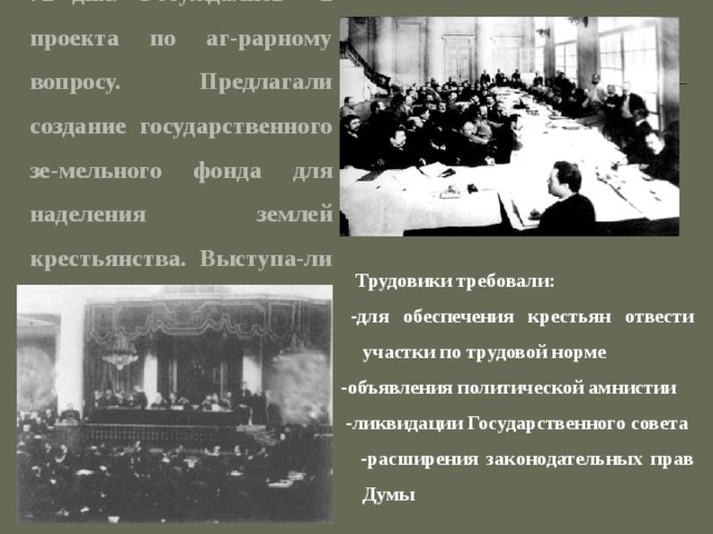 Первая дума проработала 72 дня. Обсуждались 2 проекта по аг-рарному вопросу. Предлагали создание государственного зе-мельного фонда для наделения землей крестьянства. Выступа-ли за сохранение образцовых помещичьих хозяйств .  Трудовики требовали:  -для обеспечения крестьян отвести участки по трудовой норме  -объявления политической амнистии  -ликвидации Государственного совета  -расширения законодательных прав Думы  