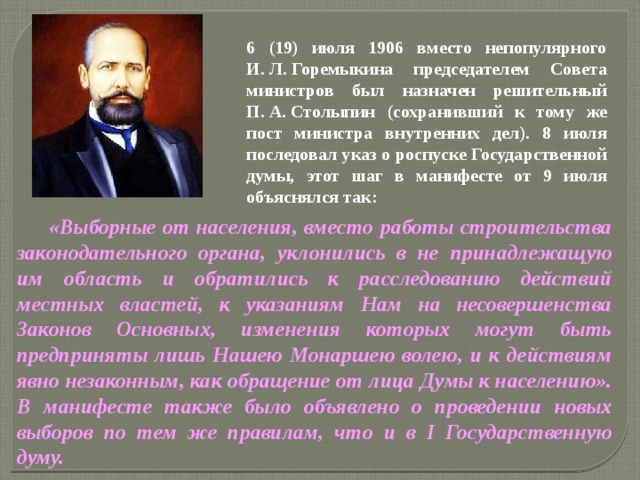 6 (19) июля 1906 вместо непопулярного И. Л. Горемыкина председателем Совета министров был назначен решительный П. А. Столыпин (сохранивший к тому же пост министра внутренних дел). 8 июля последовал указ о роспуске Государственной думы, этот шаг в манифесте от 9 июля объяснялся так:  «Выборные от населения, вместо работы строительства законодательного органа, уклонились в не принадлежащую им область и обратились к расследованию действий местных властей, к указаниям Нам на несовершенства Законов Основных, изменения которых могут быть предприняты лишь Нашею Монаршею волею, и к действиям явно незаконным, как обращение от лица Думы к населению». В манифесте также было объявлено о проведении новых выборов по тем же правилам, что и в I Государственную думу.  