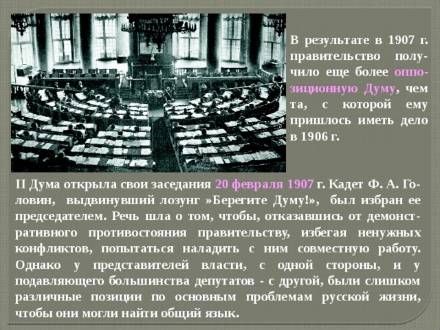 В результате в 1907 г. правительство полу-чило еще более оппо-зиционную Думу , чем та, с которой ему пришлось иметь дело в 1906 г. II Дума открыла свои заседания 20 февраля 1907 г. Кадет Ф. А. Го-ловин, выдвинувший лозунг »Берегите Думу!», был избран ее председателем. Речь шла о том, чтобы, отказавшись от демонст-ративного противостояния правительству, избегая ненужных конфликтов, попытаться наладить с ним совместную работу. Однако у представителей власти, с одной стороны, и у подавляющего большинства депутатов - с другой, были слишком различные позиции по основным проблемам русской жизни, чтобы они могли найти общий язык. 