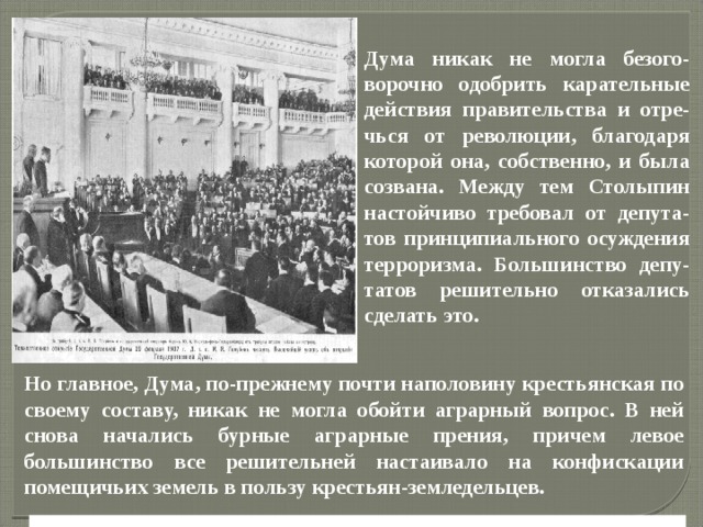 Но главное, Дума, по-прежнему почти наполовину крестьянская по своему составу, никак не могла обойти аграрный вопрос. В ней снова начались бурные аграрные прения, причем левое большинство все решительней настаивало на конфискации помещичьих земель в пользу крестьян-земледельцев. Дума никак не могла безого-ворочно одобрить карательные действия правительства и отре-чься от революции, благодаря которой она, собственно, и была созвана. Между тем Столыпин настойчиво требовал от депута-тов принципиального осуждения терроризма. Большинство депу-татов решительно отказались сделать это. 