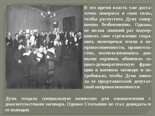 Дума создала специальную комиссию для ознакомления с доказательствами заговора. Однако Столыпин не стал дожидаться ее выводов . В это время власть уже доста-точно поверила в свои силы, чтобы распустить Думу совер-шенно безбоязненно. Однако, не желая лишний раз подчер-кивать свое стремление сохра-нить помещичьи земли в не-прикосновенности, правитель-ство, воспользовавшись дан-ными охранки, обвинило со-циал-демократическую фрак-цию в военном заговоре и по-требовало, чтобы Дума лиши-ла ее представителей депутат-ской неприкосновенности . 