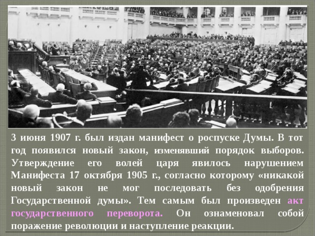 3 июня 1907 г. был издан манифест о роспуске Думы. В тот год появился новый закон, изменявший порядок выборов. Утверждение его волей царя явилось нарушением Манифеста 17 октября 1905 г., согласно которому «никакой новый закон не мог последовать без одобрения Государственной думы». Тем самым был произведен акт государственного переворота. Он ознаменовал собой поражение революции и наступление реакции. 