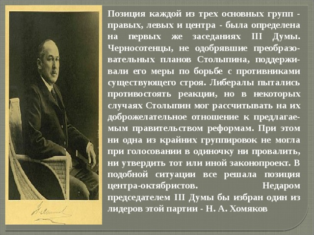 Позиция каждой из трех основных групп - правых, левых и центра - была определена на первых же заседаниях III Думы. Черносотенцы, не одобрявшие преобразо-вательных планов Столыпина, поддержи-вали его меры по борьбе с противниками существующего строя. Либералы пытались противостоять реакции, но в некоторых случаях Столыпин мог рассчитывать на их доброжелательное отношение к предлагае-мым правительством реформам. При этом ни одна из крайних группировок не могла при голосовании в одиночку ни провалить, ни утвердить тот или иной законопроект. В подобной ситуации все решала позиция центра-октябристов. Недаром председателем III Думы бы избран один из лидеров этой партии - Н. А. Хомяков 