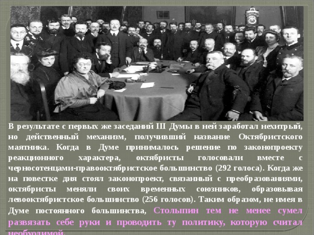 В результате с первых же заседаний III Думы в ней заработал нехитрый, но действенный механизм, получивший название Октябристского маятника. Когда в Думе принималось решение по законопроекту реакционного характера, октябристы голосовали вместе с черносотенцами-правооктябристское большинство (292 голоса). Когда же на повестке дня стоял законопроект, связанный с преобразованиями, октябристы меняли своих временных союзников, образовывая левооктябристское большинство (256 голосов). Таким образом, не имея в Думе постоянного большинства, Столыпин тем не менее сумел развязать себе руки и проводить ту политику, которую считал необходимой. 